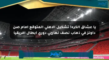 يا عشاق الكرة! تشكيل الأهلي المتوقع أمام صن داونز في ذهاب نصف نهائي دوري أبطال إفريقيا